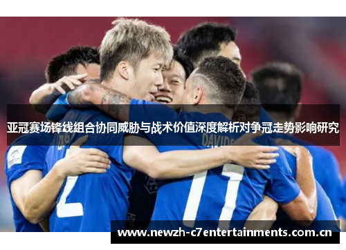 亚冠赛场锋线组合协同威胁与战术价值深度解析对争冠走势影响研究