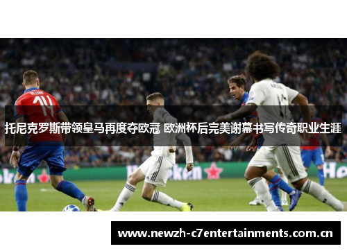 托尼克罗斯带领皇马再度夺欧冠 欧洲杯后完美谢幕书写传奇职业生涯