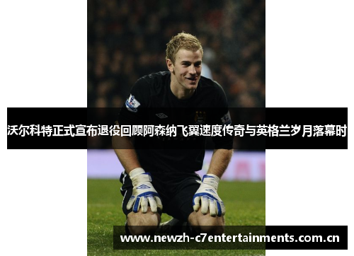 沃尔科特正式宣布退役回顾阿森纳飞翼速度传奇与英格兰岁月落幕时